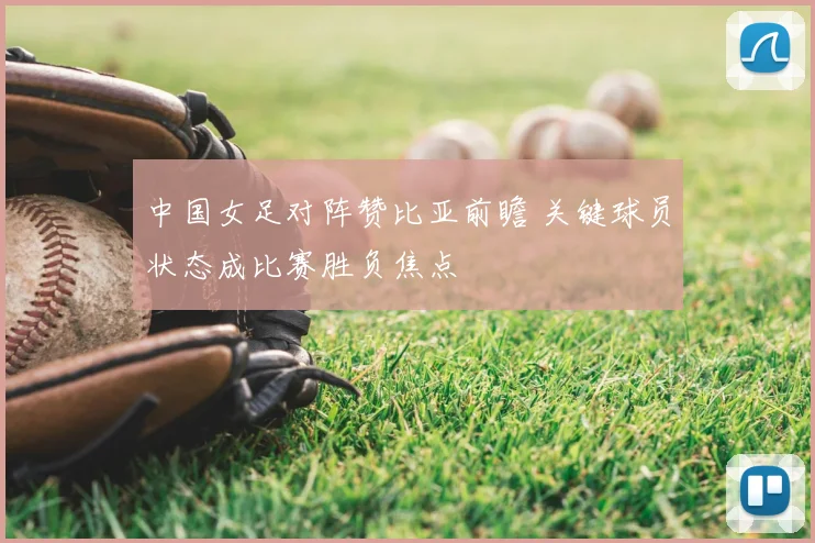 中国女足对阵赞比亚前瞻 关键球员状态成比赛胜负焦点