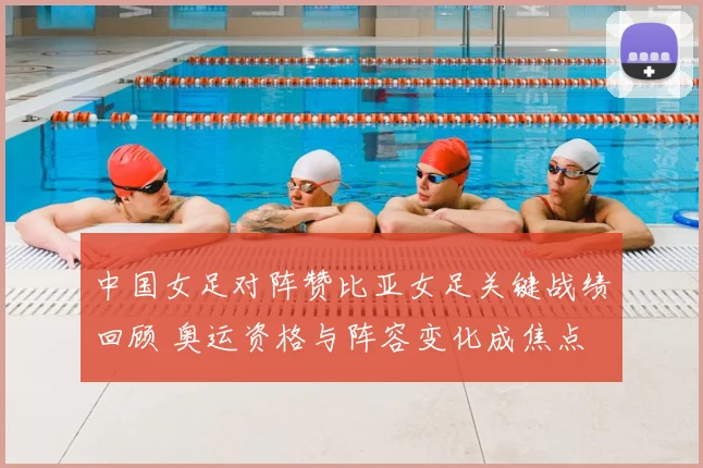 中国女足对阵赞比亚女足关键战绩回顾 奥运资格与阵容变化成焦点