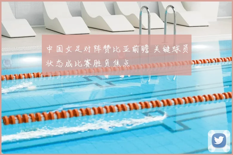中国女足对阵赞比亚前瞻 关键球员状态成比赛胜负焦点