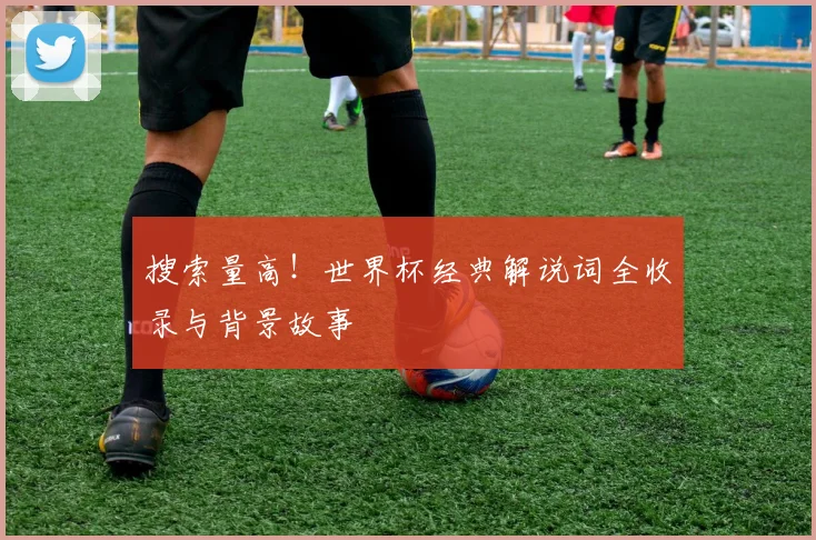 搜索量高!世界杯经典解说词全收录与背景故事
