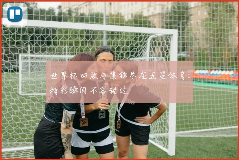 世界杯回放与集锦尽在五星体育:精彩瞬间不容错过