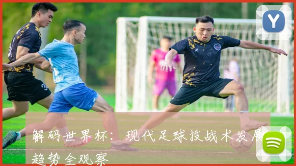 解码世界杯：现代足球技战术发展趋势全观察