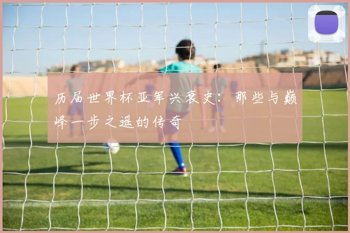 历届世界杯亚军兴衰史：那些与巅峰一步之遥的传奇
