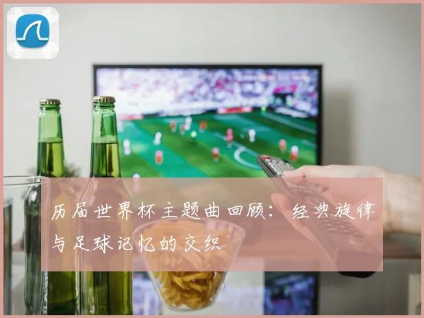 历届世界杯主题曲回顾：经典旋律与足球记忆的交织
