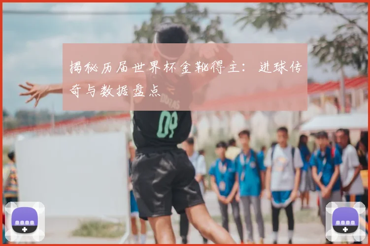 揭秘历届世界杯金靴得主：进球传奇与数据盘点