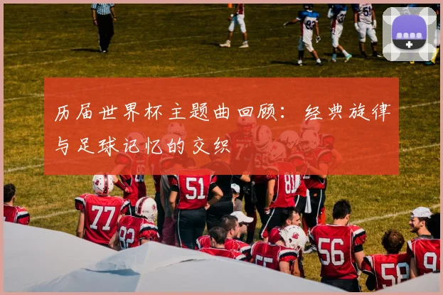 历届世界杯主题曲回顾：经典旋律与足球记忆的交织
